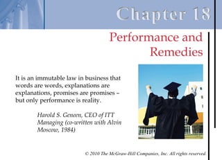 Performance and
                                           Remedies
It is an immutable law in business that
words are words, explanations are
explanations, promises are promises –
but only performance is reality.

        Harold S. Geneen, CEO of ITT
        Managing (co-written with Alvin
        Moscow, 1984)


                         © 2010 The McGraw-Hill Companies, Inc. All rights reserved.
 