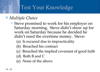 Test Your Knowledge
   Multiple Choice
         Steve promised to work for his employer on
          Saturday morning. Steve didn’t show up for
          work on Saturday because he decided he
          didn’t need the overtime money. Steve:
           (a)   Is excused due to impracticality
           (b)   Breached his contract
           (c)   Breached the implied covenant of good faith
           (d)   Both B and C
           (e)   None of the above

18 - 30
 