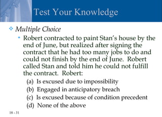 Test Your Knowledge
   Multiple Choice
         Robert contracted to paint Stan’s house by the
          end of June, but realized after signing the
          contract that he had too many jobs to do and
          could not finish by the end of June. Robert
          called Stan and told him he could not fulfill
          the contract. Robert:
           (a)   Is excused due to impossibility
           (b)   Engaged in anticipatory breach
           (c)   Is excused because of condition precedent
           (d)   None of the above
18 - 31
 