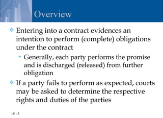 Overview
   Entering into a contract evidences an
    intention to perform (complete) obligations
    under the contract
        Generally, each party performs the promise
         and is discharged (released) from further
         obligation
   If a party fails to perform as expected, courts
    may be asked to determine the respective
    rights and duties of the parties
18 - 5
 