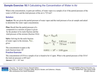 Sample Exercise 18.1  Calculating the Concentration of Water in Air What is the concentration, in parts per million, of water vapor in a sample of air if the partial pressure of the water is 0.80 torr and the total pressure of the air is 735 torr? The concentration of CO in a sample of air is found to be 4.3 ppm. What is the partial pressure of the CO if the total air pressure is 695 torr? Answer:  3.0  × 10 -3  torr Practice Exercise Solution Analyze:  We are given the partial pressure of water vapor and the total pressure of an air sample and asked to determine the water vapor concentration. Plan:  Recall that the partial pressure of a component in a mixture of gases is given by the product of its mole fraction and the total pressure of the mixture (Section 10.6): Solve:  Solving for the mole fraction  of water vapor in the mixture,  , gives: The concentration in ppm is the mole fraction times 10 6 