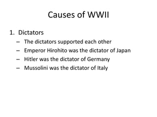 Causes of WWII
1. Dictators
– The dictators supported each other
– Emperor Hirohito was the dictator of Japan
– Hitler was the dictator of Germany
– Mussolini was the dictator of Italy
 