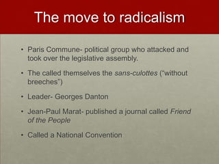 The move to radicalism

• Paris Commune- political group who attacked and
  took over the legislative assembly.

• The called themselves the sans-culottes (“without
  breeches”)

• Leader- Georges Danton

• Jean-Paul Marat- published a journal called Friend
  of the People

• Called a National Convention
 