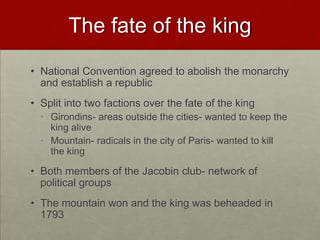 The fate of the king
• National Convention agreed to abolish the monarchy
  and establish a republic
• Split into two factions over the fate of the king
  • Girondins- areas outside the cities- wanted to keep the
    king alive
  • Mountain- radicals in the city of Paris- wanted to kill
    the king

• Both members of the Jacobin club- network of
  political groups
• The mountain won and the king was beheaded in
  1793
 