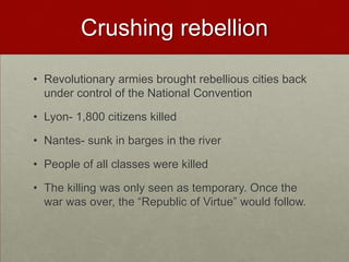 Crushing rebellion

• Revolutionary armies brought rebellious cities back
  under control of the National Convention

• Lyon- 1,800 citizens killed

• Nantes- sunk in barges in the river

• People of all classes were killed

• The killing was only seen as temporary. Once the
  war was over, the “Republic of Virtue” would follow.
 