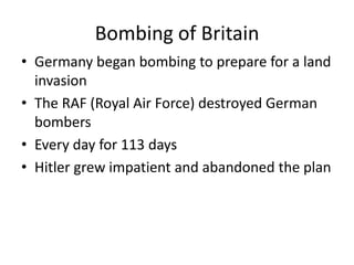 Bombing of Britain
• Germany began bombing to prepare for a land
invasion
• The RAF (Royal Air Force) destroyed German
bombers
• Every day for 113 days
• Hitler grew impatient and abandoned the plan
 