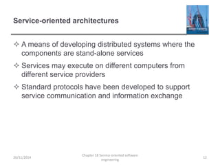 Service-oriented architectures
 A means of developing distributed systems where the
components are stand-alone services
 Services may execute on different computers from
different service providers
 Standard protocols have been developed to support
service communication and information exchange
26/11/2014
Chapter 18 Service-oriented software
engineering
12
 