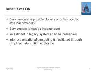 Benefits of SOA
 Services can be provided locally or outsourced to
external providers
 Services are language-independent
 Investment in legacy systems can be preserved
 Inter-organisational computing is facilitated through
simplified information exchange
26/11/2014
Chapter 18 Service-oriented software
engineering
14
 