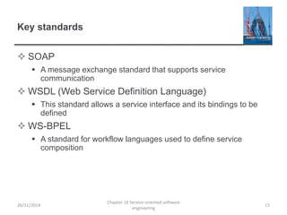 Key standards
 SOAP
 A message exchange standard that supports service
communication
 WSDL (Web Service Definition Language)
 This standard allows a service interface and its bindings to be
defined
 WS-BPEL
 A standard for workflow languages used to define service
composition
26/11/2014
Chapter 18 Service-oriented software
engineering
15
 