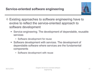 Service-oriented software engineering
 Existing approaches to software engineering have to
evolve to reflect the service-oriented approach to
software development
 Service engineering. The development of dependable, reusable
services
• Software development for reuse
 Software development with services. The development of
dependable software where services are the fundamental
components
• Software development with reuse
26/11/2014
Chapter 18 Service-oriented software
engineering
17
 