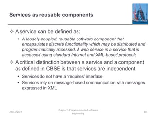 Services as reusable components
 A service can be defined as:
 A loosely-coupled, reusable software component that
encapsulates discrete functionality which may be distributed and
programmatically accessed. A web service is a service that is
accessed using standard Internet and XML-based protocols
 A critical distinction between a service and a component
as defined in CBSE is that services are independent
 Services do not have a ‘requires’ interface
 Services rely on message-based communication with messages
expressed in XML
26/11/2014
Chapter 18 Service-oriented software
engineering
18
 