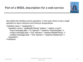 Part of a WSDL description for a web service
26/11/2014
Chapter 18 Service-oriented software
engineering
23
Now define the interface and its operations. In this case, there is only a single
operation to return maximum and minimum temperatures.
<interface name = “weatherInfo” >
<operation name = “getMaxMinTemps” pattern = “wsdlns: in-out”>
<input messageLabel = “In” element = “weathns: PlaceAndDate” />
<output messageLabel = “Out” element = “weathns:MaxMinTemp” />
<outfault messageLabel = “Out” element = “weathns:InDataFault” />
</operation>
</interface>
 