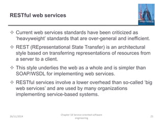 RESTful web services
 Current web services standards have been criticized as
‘heavyweight’ standards that are over-general and inefficient.
 REST (REpresentational State Transfer) is an architectural
style based on transferring representations of resources from
a server to a client.
 This style underlies the web as a whole and is simpler than
SOAP/WSDL for implementing web services.
 RESTful services involve a lower overhead than so-called ‘big
web services’ and are used by many organizations
implementing service-based systems.
26/11/2014
Chapter 18 Service-oriented software
engineering
25
 
