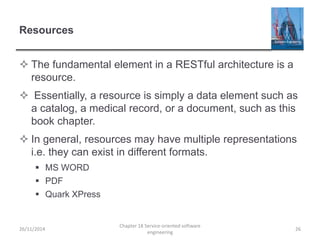 Resources
 The fundamental element in a RESTful architecture is a
resource.
 Essentially, a resource is simply a data element such as
a catalog, a medical record, or a document, such as this
book chapter.
 In general, resources may have multiple representations
i.e. they can exist in different formats.
 MS WORD
 PDF
 Quark XPress
26/11/2014
Chapter 18 Service-oriented software
engineering
26
 