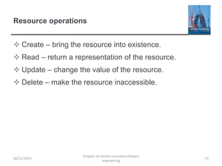 Resource operations
 Create – bring the resource into existence.
 Read – return a representation of the resource.
 Update – change the value of the resource.
 Delete – make the resource inaccessible.
26/11/2014
Chapter 18 Service-oriented software
engineering
27
 