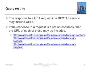 Query results
 The response to a GET request in a RESTful service
may include URLs.
 If the response to a request is a set of resources, then
the URL of each of these may be included.
 http://weather-info-example.net/temperatures/edinburgh-scotland
http://weather-info-example.net/temperatures/edinburgh-
australia
http://weather-info-example.net/temperatures/edinburgh-
maryland
26/11/2014
Chapter 18 Service-oriented software
engineering
31
 