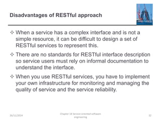 Disadvantages of RESTful approach
 When a service has a complex interface and is not a
simple resource, it can be difficult to design a set of
RESTful services to represent this.
 There are no standards for RESTful interface description
so service users must rely on informal documentation to
understand the interface.
 When you use RESTful services, you have to implement
your own infrastructure for monitoring and managing the
quality of service and the service reliability.
26/11/2014
Chapter 18 Service-oriented software
engineering
32
 