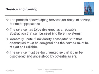 Service engineering
 The process of developing services for reuse in service-
oriented applications
 The service has to be designed as a reusable
abstraction that can be used in different systems.
 Generally useful functionality associated with that
abstraction must be designed and the service must be
robust and reliable.
 The service must be documented so that it can be
discovered and understood by potential users.
26/11/2014
Chapter 18 Service-oriented software
engineering
35
 