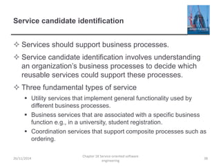 Service candidate identification
 Services should support business processes.
 Service candidate identification involves understanding
an organization’s business processes to decide which
reusable services could support these processes.
 Three fundamental types of service
 Utility services that implement general functionality used by
different business processes.
 Business services that are associated with a specific business
function e.g., in a university, student registration.
 Coordination services that support composite processes such as
ordering.
26/11/2014
Chapter 18 Service-oriented software
engineering
38
 