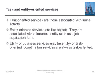 Task and entity-oriented services
 Task-oriented services are those associated with some
activity.
 Entity-oriented services are like objects. They are
associated with a business entity such as a job
application form.
 Utility or business services may be entity- or task-
oriented, coordination services are always task-oriented.
26/11/2014
Chapter 18 Service-oriented software
engineering
39
 