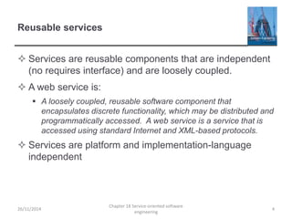 Reusable services
 Services are reusable components that are independent
(no requires interface) and are loosely coupled.
 A web service is:
 A loosely coupled, reusable software component that
encapsulates discrete functionality, which may be distributed and
programmatically accessed. A web service is a service that is
accessed using standard Internet and XML-based protocols.
 Services are platform and implementation-language
independent
26/11/2014
Chapter 18 Service-oriented software
engineering
4
 
