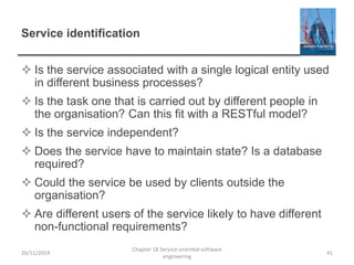 Service identification
 Is the service associated with a single logical entity used
in different business processes?
 Is the task one that is carried out by different people in
the organisation? Can this fit with a RESTful model?
 Is the service independent?
 Does the service have to maintain state? Is a database
required?
 Could the service be used by clients outside the
organisation?
 Are different users of the service likely to have different
non-functional requirements?
26/11/2014
Chapter 18 Service-oriented software
engineering
41
 
