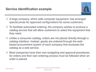 Service identification example
 A large company, which sells computer equipment, has arranged
special prices for approved configurations for some customers.
 To facilitate automated ordering, the company wishes to produce a
catalog service that will allow customers to select the equipment that
they need.
 Unlike a consumer catalog, orders are not placed directly through a
catalog interface. Instead, goods are ordered through the web-
based procurement system of each company that accesses the
catalog as a web service.
 Most companies have their own budgeting and approval procedures
for orders and their own ordering process must be followed when an
order is placed.
26/11/2014
Chapter 18 Service-oriented software
engineering
42
 