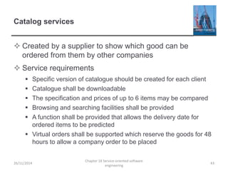 Catalog services
 Created by a supplier to show which good can be
ordered from them by other companies
 Service requirements
 Specific version of catalogue should be created for each client
 Catalogue shall be downloadable
 The specification and prices of up to 6 items may be compared
 Browsing and searching facilities shall be provided
 A function shall be provided that allows the delivery date for
ordered items to be predicted
 Virtual orders shall be supported which reserve the goods for 48
hours to allow a company order to be placed
26/11/2014
Chapter 18 Service-oriented software
engineering
43
 