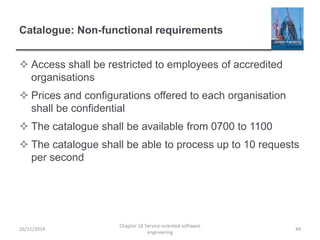 Catalogue: Non-functional requirements
 Access shall be restricted to employees of accredited
organisations
 Prices and configurations offered to each organisation
shall be confidential
 The catalogue shall be available from 0700 to 1100
 The catalogue shall be able to process up to 10 requests
per second
26/11/2014
Chapter 18 Service-oriented software
engineering
44
 