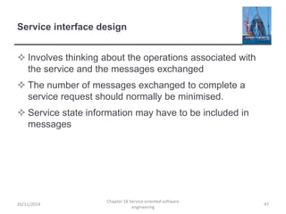 Service interface design
 Involves thinking about the operations associated with
the service and the messages exchanged
 The number of messages exchanged to complete a
service request should normally be minimised.
 Service state information may have to be included in
messages
26/11/2014
Chapter 18 Service-oriented software
engineering
47
 