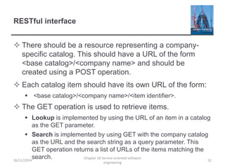 RESTful interface
 There should be a resource representing a company-
specific catalog. This should have a URL of the form
<base catalog>/<company name> and should be
created using a POST operation.
 Each catalog item should have its own URL of the form:
 <base catalog>/<company name>/<item identifier>.
 The GET operation is used to retrieve items.
 Lookup is implemented by using the URL of an item in a catalog
as the GET parameter.
 Search is implemented by using GET with the company catalog
as the URL and the search string as a query parameter. This
GET operation returns a list of URLs of the items matching the
search.26/11/2014
Chapter 18 Service-oriented software
engineering
52
 