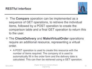 RESTful interface
 The Compare operation can be implemented as a
sequence of GET operations, to retrieve the individual
items, followed by a POST operation to create the
comparison table and a final GET operation to return this
to the user.
 The CheckDelivery and MakeVirtualOrder operations
require an additional resource, representing a virtual
order.
 A POST operation is used to create this resource with the
number of items required. The company id is used to
automatically fill in the order form and the delivery date is
calculated. This can then be retrieved using a GET operation.
26/11/2014
Chapter 18 Service-oriented software
engineering
53
 