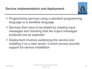 Service implementation and deployment
 Programming services using a standard programming
language or a workflow language
 Services then have to be tested by creating input
messages and checking that the output messages
produced are as expected
 Deployment involves publicising the service and
installing it on a web server. Current servers provide
support for service installation
26/11/2014
Chapter 18 Service-oriented software
engineering
54
 