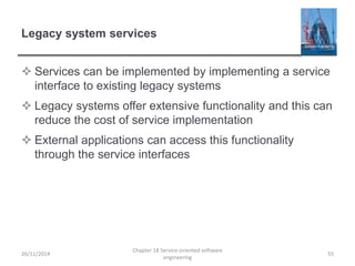 Legacy system services
 Services can be implemented by implementing a service
interface to existing legacy systems
 Legacy systems offer extensive functionality and this can
reduce the cost of service implementation
 External applications can access this functionality
through the service interfaces
26/11/2014
Chapter 18 Service-oriented software
engineering
55
 