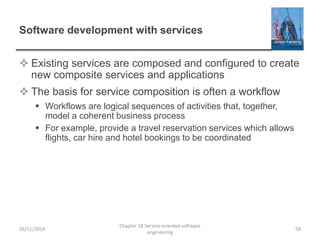 Software development with services
 Existing services are composed and configured to create
new composite services and applications
 The basis for service composition is often a workflow
 Workflows are logical sequences of activities that, together,
model a coherent business process
 For example, provide a travel reservation services which allows
flights, car hire and hotel bookings to be coordinated
26/11/2014
Chapter 18 Service-oriented software
engineering
58
 