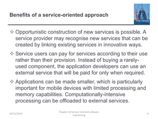 Benefits of a service-oriented approach
 Opportunistic construction of new services is possible. A
service provider may recognise new services that can be
created by linking existing services in innovative ways.
 Service users can pay for services according to their use
rather than their provision. Instead of buying a rarely-
used component, the application developers can use an
external service that will be paid for only when required.
 Applications can be made smaller, which is particularly
important for mobile devices with limited processing and
memory capabilities. Computationally-intensive
processing can be offloaded to external services.
26/11/2014
Chapter 18 Service-oriented software
engineering
6
 