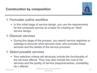Construction by composition
 Formulate outline workflow
 In this initial stage of service design, you use the requirements
for the composite service as a basis for creating an ‘ideal’
service design.
 Discover services
 During this stage of the process, you search service registries or
catalogs to discover what services exist, who provides these
services and the details of the service provision.
 Select possible services
 Your selection criteria will obviously include the functionality of
the services offered. They may also include the cost of the
services and the quality of service (responsiveness, availability,
etc.) offered.
26/11/2014
Chapter 18 Service-oriented software
engineering
61
 