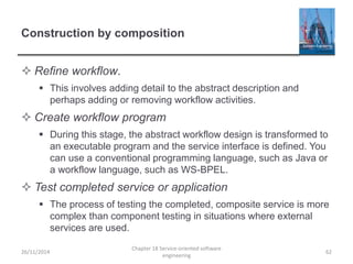 Construction by composition
 Refine workflow.
 This involves adding detail to the abstract description and
perhaps adding or removing workflow activities.
 Create workflow program
 During this stage, the abstract workflow design is transformed to
an executable program and the service interface is defined. You
can use a conventional programming language, such as Java or
a workflow language, such as WS-BPEL.
 Test completed service or application
 The process of testing the completed, composite service is more
complex than component testing in situations where external
services are used.
26/11/2014
Chapter 18 Service-oriented software
engineering
62
 