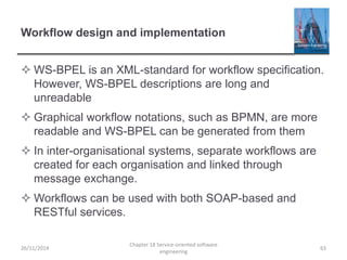 Workflow design and implementation
 WS-BPEL is an XML-standard for workflow specification.
However, WS-BPEL descriptions are long and
unreadable
 Graphical workflow notations, such as BPMN, are more
readable and WS-BPEL can be generated from them
 In inter-organisational systems, separate workflows are
created for each organisation and linked through
message exchange.
 Workflows can be used with both SOAP-based and
RESTful services.
26/11/2014
Chapter 18 Service-oriented software
engineering
63
 