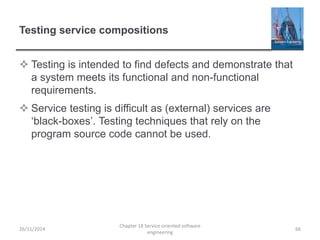 Testing service compositions
 Testing is intended to find defects and demonstrate that
a system meets its functional and non-functional
requirements.
 Service testing is difficult as (external) services are
‘black-boxes’. Testing techniques that rely on the
program source code cannot be used.
26/11/2014
Chapter 18 Service-oriented software
engineering
66
 
