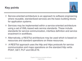 Key points
 Service-oriented architecture is an approach to software engineering
where reusable, standardized services are the basic building blocks
for application systems.
 Services may be implemented within a service-oriented architecture
using a set of XML-based web service standards. These include
standards for service communication, interface definition and service
enactment in workflows.
 Alternatively, a RESTful architecture may be used which is based on
resources and standard operations on these resources.
 A RESTful approach uses the http and https protocols for service
communication and maps operations on the standard http verbs
POST, GET, PUT and DELETE.
26/11/2014
Chapter 18 Service-oriented software
engineering
68
 