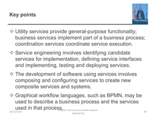 Key points
 Utility services provide general-purpose functionality;
business services implement part of a business process;
coordination services coordinate service execution.
 Service engineering involves identifying candidate
services for implementation, defining service interfaces
and implementing, testing and deploying services.
 The development of software using services involves
composing and configuring services to create new
composite services and systems.
 Graphical workflow languages, such as BPMN, may be
used to describe a business process and the services
used in that process.
26/11/2014
Chapter 18 Service-oriented software
engineering
69
 