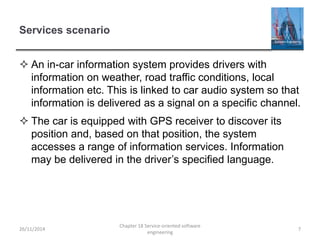 Services scenario
 An in-car information system provides drivers with
information on weather, road traffic conditions, local
information etc. This is linked to car audio system so that
information is delivered as a signal on a specific channel.
 The car is equipped with GPS receiver to discover its
position and, based on that position, the system
accesses a range of information services. Information
may be delivered in the driver’s specified language.
26/11/2014
Chapter 18 Service-oriented software
engineering
7
 
