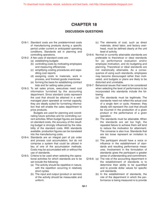 CHAPTER 18
DISCUSSION QUESTIONS
18-1
Q18-1. Standard costs are the predetermined costs
of manufacturing products during a specific
period under current or anticipated operating
conditions. Standards aid in planning and
controlling operations.
Q18-2. A few uses of standard costs are:
(a) establishing budgets
(b) controlling costs by motivating employees
and measuring efficiencies
(c) simplifying costing procedures and expe-
diting cost reports
(d) assigning costs to materials, work in
process, and finished goods inventories
(e) forming the basis for establishing contract
bids and for setting sales prices
Q18-3. To set sales prices, executives need cost
information furnished by the accounting
department. Since standard costs represent
the cost that should be attained in a well-
managed plant operated at normal capacity,
they are ideally suited for furnishing informa-
tion that will enable the sales department to
price products.
Budgets are used for planning and coordi-
nating future activities and for controlling cur-
rent activities. When budget figures are based
on standard costs, the accuracy of the result-
ing budget is strongly influenced by the relia-
bility of the standard costs. With standards
available, production figures can be translated
into the manufacturing costs.
Q18-4. Standards are an integral part of job order
and process cost accumulation, but do not
comprise a system that could be utilized in
lieu of one of the accumulation methods.
Costs may be accumulated with or without the
use of standards.
Q18-5. Criteria to be used when selecting the opera-
tional activities for which standards are to be
set include the following:
(a) The activity should be repetitive in nature,
with the repetition occurring in relatively
short cycles.
(b) The input and output (product or service)
of the activity should be measurable and
uniform.
(c) The elements of cost, such as direct
materials, direct labor, and factory over-
head, must be defined clearly at the unit
level of activity.
Q18-6. Normal or currently attainable standards are
preferable to theoretical or ideal standards
for (a) performance evaluation and/or
employee motivation, and (b) budgeting and
planning. Theoretical or ideal standards are
not realistically attainable. As a conse-
quence of using such standards, employees
may become discouraged rather than moti-
vated, and budgets or plans are likely to be
distorted and unreliable.
Q18-7. Behavioral issues that need to be considered
when selecting the level of performance to be
incorporated into standards include the fol-
lowing:
(a) The standards must be legitimate. The
standards need not reflect the actual cost
of a single item or cycle. However, they
ideally will represent the cost that should
be incurred in the production of a given
product or the performance of a given
operation.
(b) The standards must be attainable. When
the standards are set too high, the
repeated failure to achieve them will tend
to reduce the motivation for attainment.
The converse is also true. Standards that
are too loose represent an invitation to
relax.
(c) The participant should have a voice or
influence in the establishment of stan-
dards and resulting performance meas-
ures. Involvement in the formulation of
standards gives the participant a greater
sense of understanding and commitment.
Q18-8. (a) The role of the accounting department in
the establishment of standards is to
determine their ability to be quantified
and to provide dollar values for specific
unit standards.
(b) In the establishment of standards, the
role of the department in which the per-
formance is being measured is to provide
To download more slides, ebook, solutions and test bank, visit http://downloadslide.blogspot.com
 