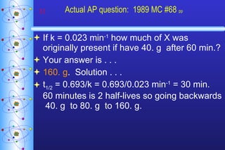 Actual AP question:  1989 MC #68  pp If k = 0.023 min -1  how much of X was originally present if have 40. g  after 60 min.? Your answer is . . . 160. g .  Solution . . . t 1/2  = 0.693/k = 0.693/0.023 min -1  = 30 min.  60 minutes is 2 half-lives so going backwards  40. g  to 80. g  to 160. g. 