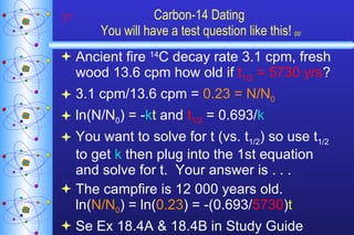 Carbon-14 Dating  You will have a test question like this!   pp Ancient fire  14 C decay rate 3.1 cpm, fresh wood 13.6 cpm how old if  t 1/2  = 5730 yrs ?  3.1 cpm/13.6 cpm =  0.23 = N/N 0 ln(N/N 0 ) = - k t  and  t 1/2  = 0.693/ k You want to solve for t (vs. t 1/2 ) so use t 1/2  to get  k  then plug into the 1st equation and solve for t.  Your answer is . . . The campfire is 12 000 years old.  ln( N/N 0 ) = ln( 0.23 ) = -(0.693/ 5730 ) t Se Ex 18.4A & 18.4B in Study Guide 