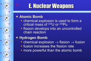 E. Nuclear Weapons Atomic Bomb chemical explosion is used to form a critical mass of  235 U or  239 Pu fission develops into an uncontrolled chain reaction Hydrogen Bomb chemical explosion    fission    fusion fusion increases the fission rate more powerful than the atomic bomb 