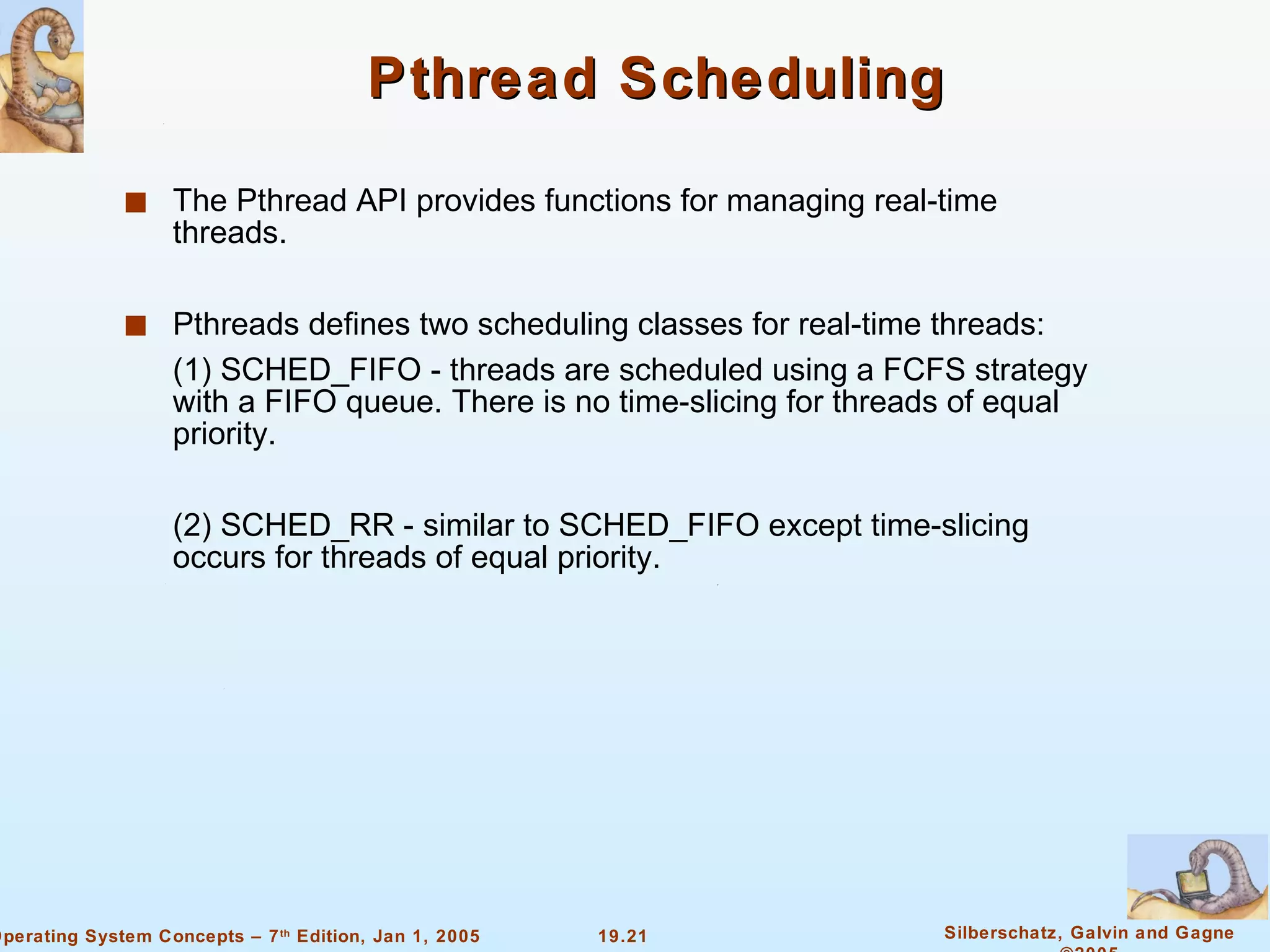Pthread Scheduling The Pthread API provides functions for managing real-time threads. Pthreads defines two scheduling classes for real-time threads: (1) SCHED_FIFO - threads are scheduled using a FCFS strategy with a FIFO queue. There is no time-slicing for threads of equal priority. (2) SCHED_RR - similar to SCHED_FIFO except time-slicing occurs for threads of equal priority. 