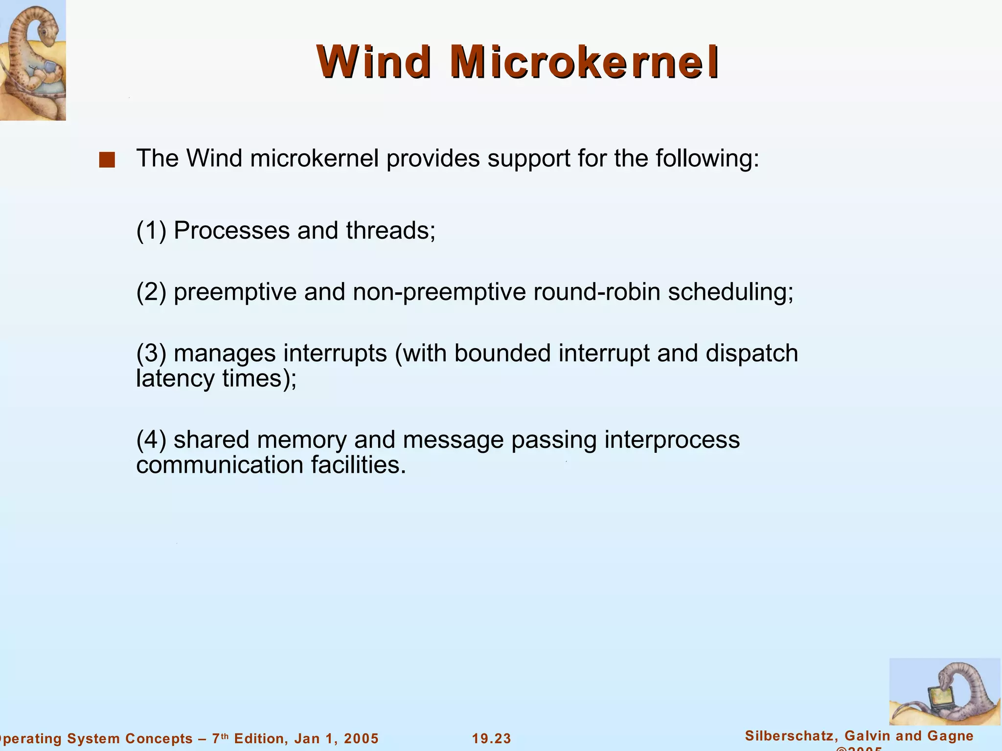 Wind Microkernel The Wind microkernel provides support for the following: (1) Processes and threads; (2) preemptive and non-preemptive round-robin scheduling; (3) manages interrupts (with bounded interrupt and dispatch latency times); (4) shared memory and message passing interprocess communication facilities.  