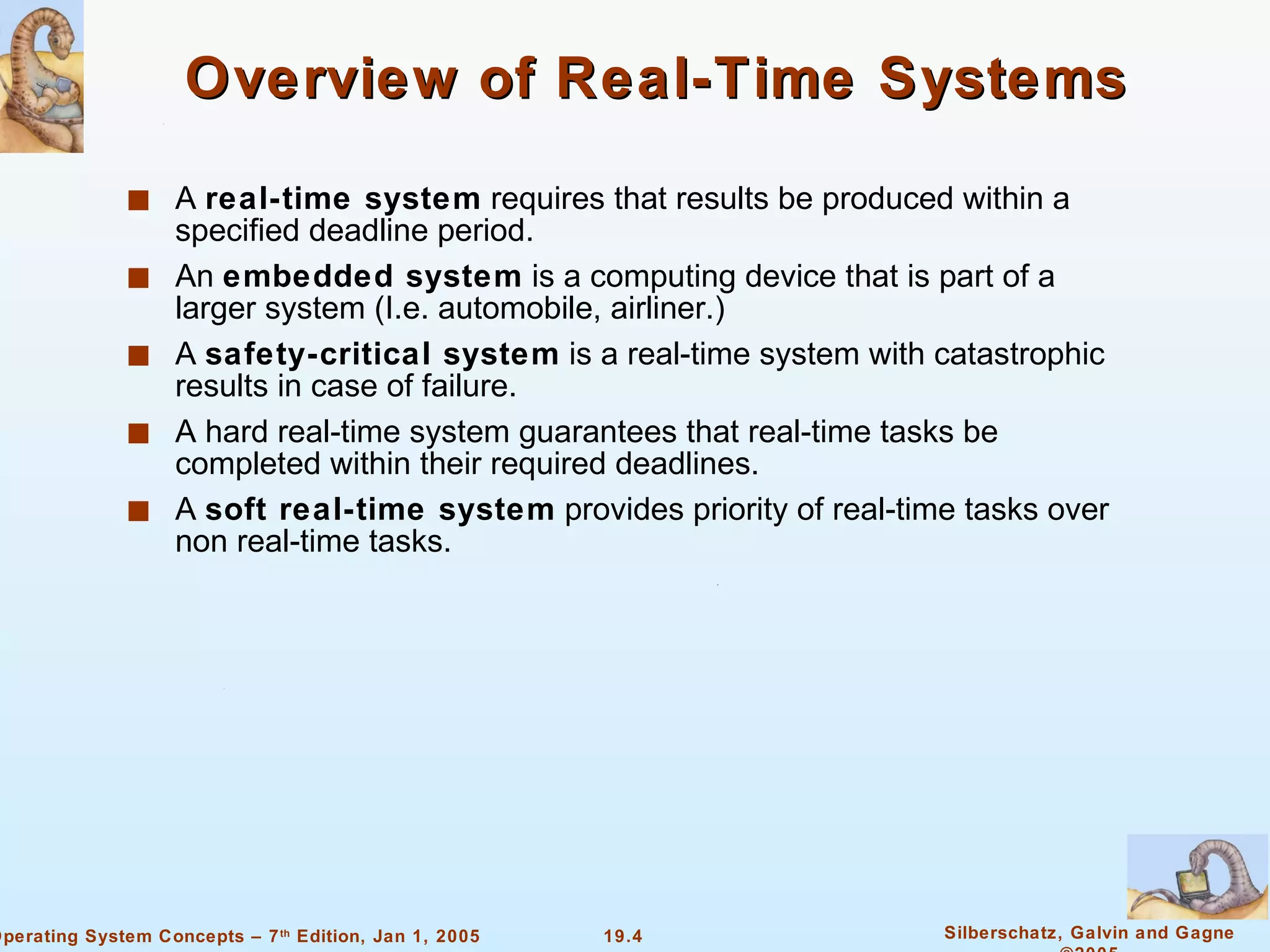 Overview of Real-Time Systems A  real-time system  requires that results be produced within a specified deadline period. An  embedded system  is a computing device that is part of a larger system (I.e. automobile, airliner.) A  safety-critical system  is a real-time system with catastrophic results in case of failure. A hard real-time system guarantees that real-time tasks be completed within their required deadlines. A  soft real-time system  provides priority of real-time tasks over non real-time tasks. 